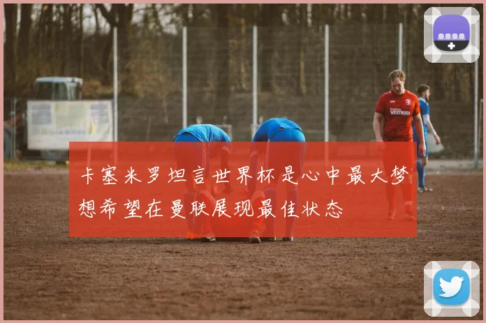 卡塞米罗坦言世界杯是心中最大梦想希望在曼联展现最佳状态