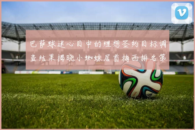 巴萨球迷心目中的理想签约目标调查结果揭晓小蜘蛛居首梅西排名第六