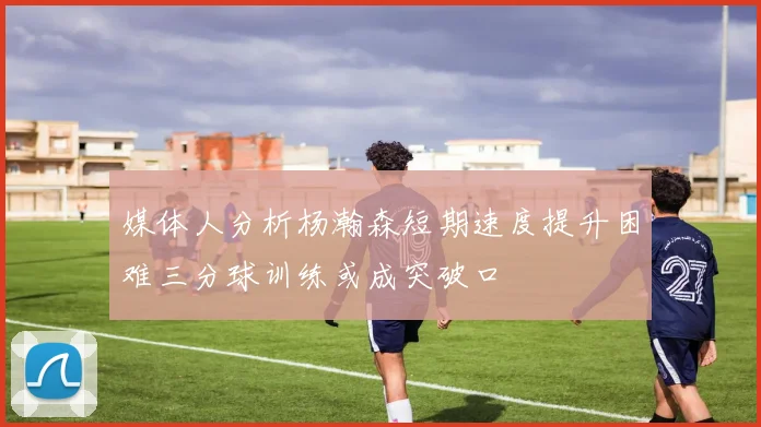 媒体人分析杨瀚森短期速度提升困难三分球训练或成突破口