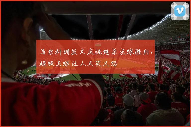 马尔科姆发文庆祝绝杀点球胜利，超级点球让人又笑又怒