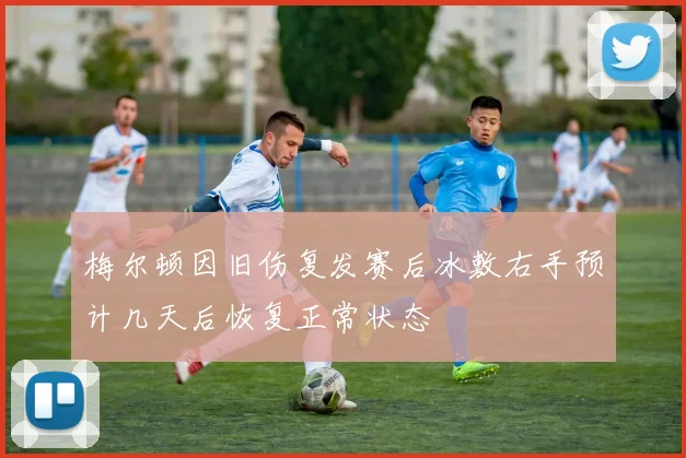 梅尔顿因旧伤复发赛后冰敷右手预计几天后恢复正常状态