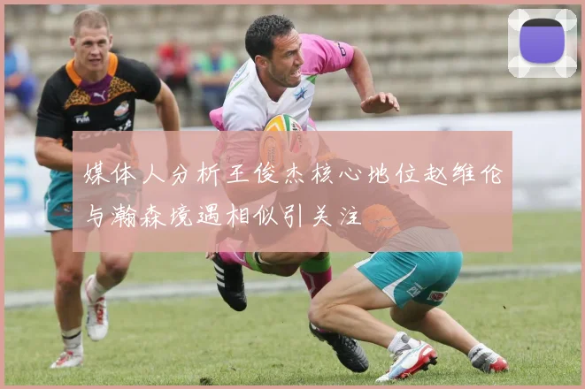 媒体人分析王俊杰核心地位赵维伦与瀚森境遇相似引关注