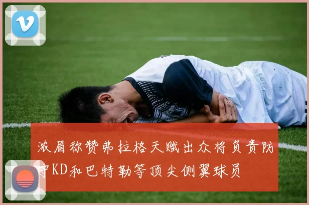 浓眉称赞弗拉格天赋出众将负责防守KD和巴特勒等顶尖侧翼球员