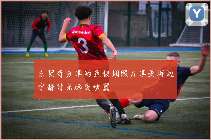 东契奇分享钓鱼假期照片享受海边宁静时光远离喧嚣