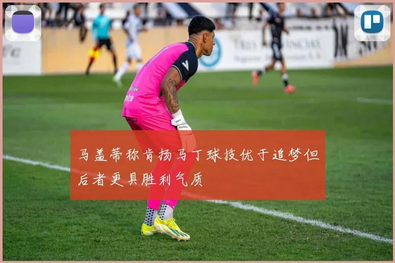 马盖蒂称肯扬马丁球技优于追梦但后者更具胜利气质