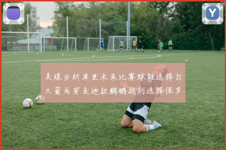 美媒分析库里未来比赛球鞋选择打火箭或穿麦迪款鹈鹕战则选择保罗PE