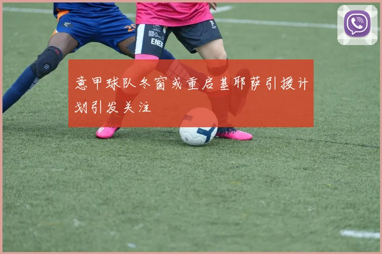 意甲球队冬窗或重启基耶萨引援计划引发关注