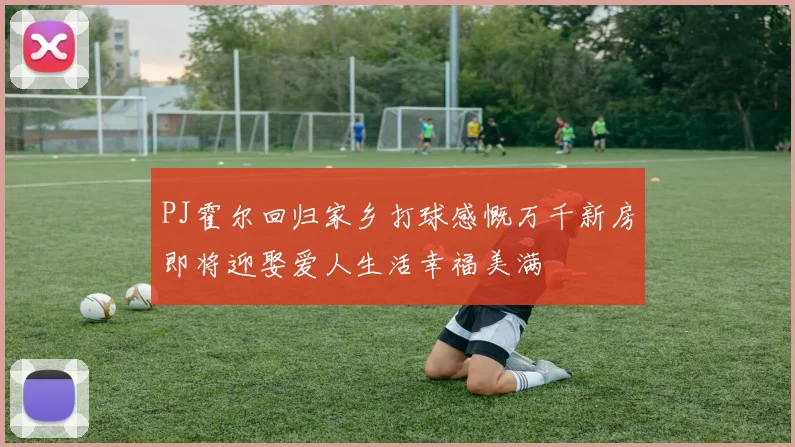PJ霍尔回归家乡打球感慨万千新房即将迎娶爱人生活幸福美满