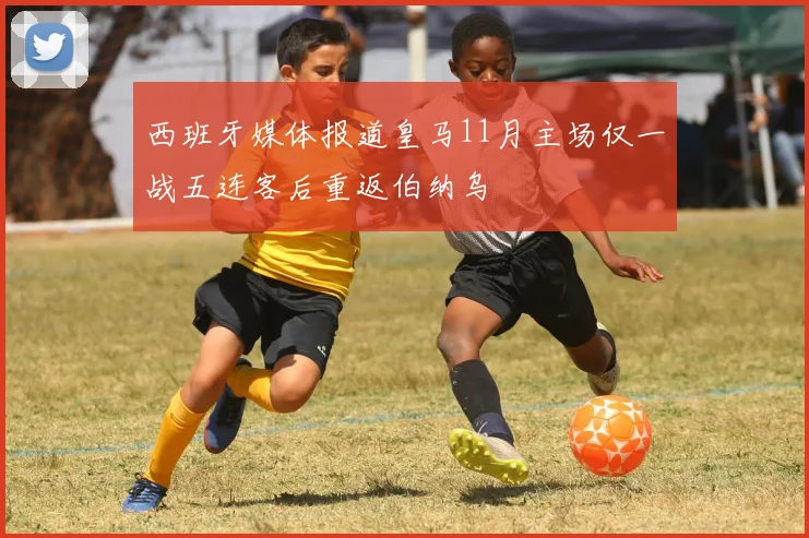 西班牙媒体报道皇马11月主场仅一战五连客后重返伯纳乌