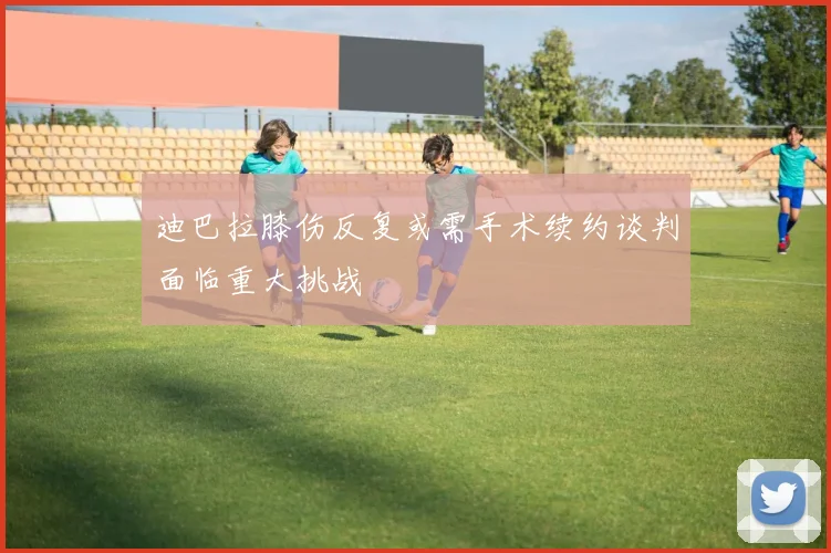 迪巴拉膝伤反复或需手术续约谈判面临重大挑战