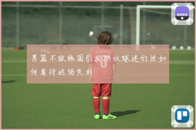 男篮不敌韩国引发热议球迷们该如何看待这场失利