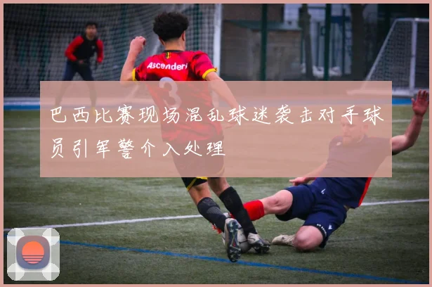 巴西比赛现场混乱球迷袭击对手球员引军警介入处理